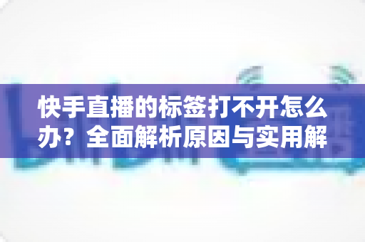 快手直播的标签打不开怎么办？全面解析原因与实用解决方法指南