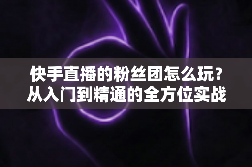 快手直播的粉丝团怎么玩？从入门到精通的全方位实战攻略