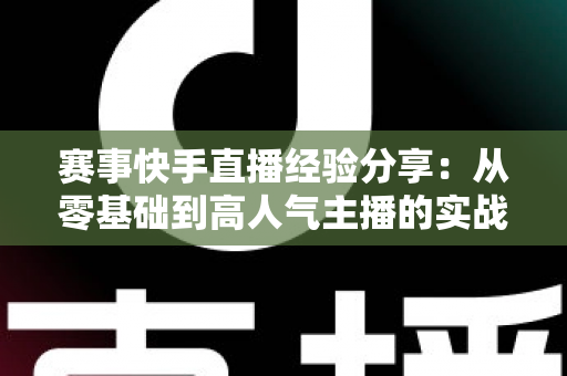 赛事快手直播经验分享：从零基础到高人气主播的实战指南