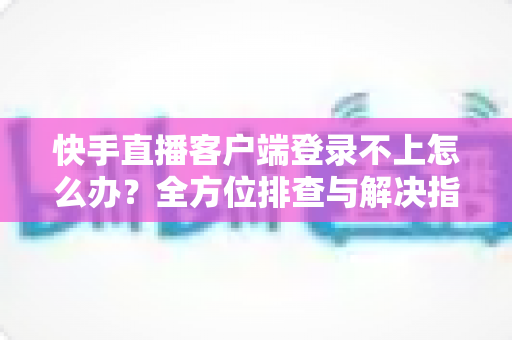 快手直播客户端登录不上怎么办？全方位排查与解决指南，快速找回你的直播间