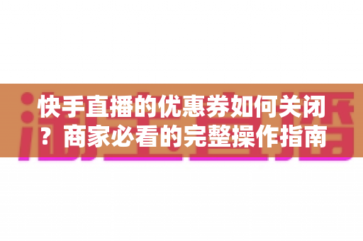 快手直播的优惠券如何关闭?商家必看的完整操作指南与常见问题解析 快手直播的优惠券如何关闭?商家必看的完整操作指南与常见问题解析