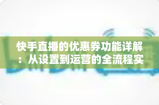 快手直播的优惠券功能详解：从设置到运营的全流程实战指南，助你提升直播间转化率与粉丝粘性