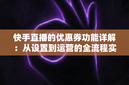 快手直播的优惠券功能详解：从设置到运营的全流程实战指南，助你提升直播间转化率与粉丝粘性