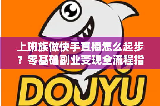 上班族做快手直播怎么起步？零基础副业变现全流程指南