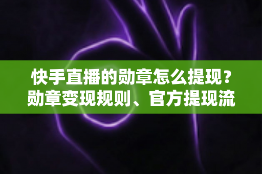 快手直播的勋章怎么提现？勋章变现规则、官方提现流程与防骗指南全解析