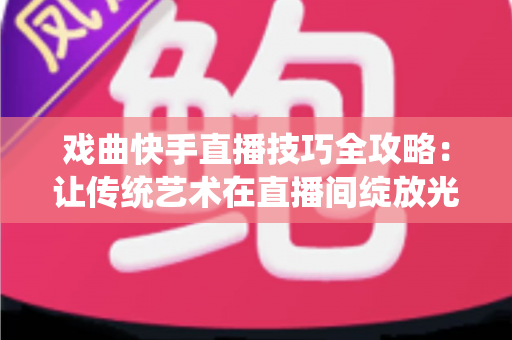 戏曲快手直播技巧全攻略：让传统艺术在直播间绽放光彩的实用指南