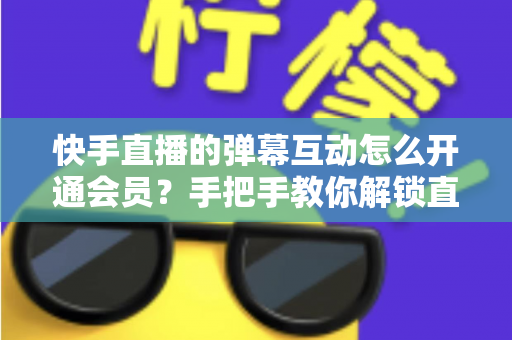 快手直播的弹幕互动怎么开通会员？手把手教你解锁直播间专属互动特权