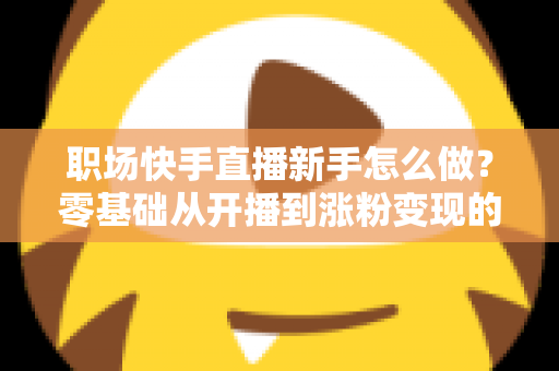职场快手直播新手怎么做？零基础从开播到涨粉变现的完整实战指南