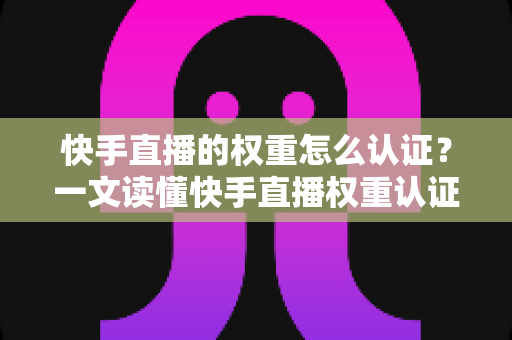 快手直播的权重怎么认证？一文读懂快手直播权重认证流程与提升秘诀