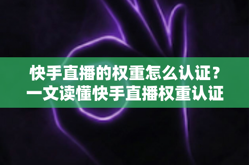 快手直播的权重怎么认证？一文读懂快手直播权重认证流程与提升秘诀