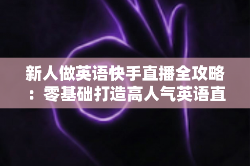 新人做英语快手直播全攻略：零基础打造高人气英语直播间的实用指南