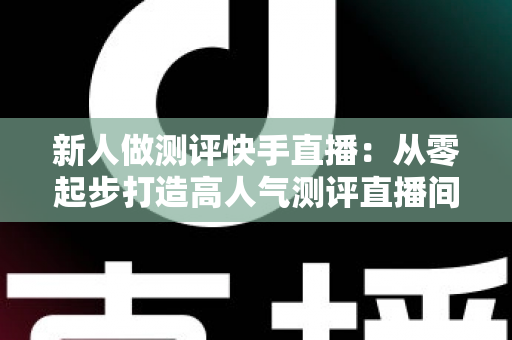 新人做测评快手直播：从零起步打造高人气测评直播间的完整实战指南