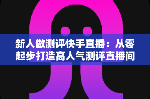 新人做测评快手直播：从零起步打造高人气测评直播间的完整实战指南