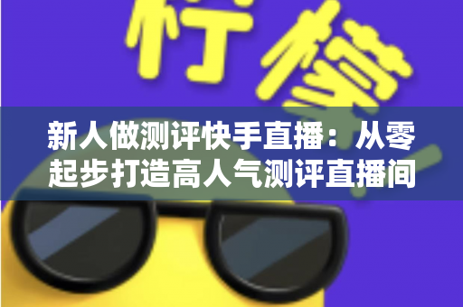 新人做测评快手直播：从零起步打造高人气测评直播间的完整实战指南
