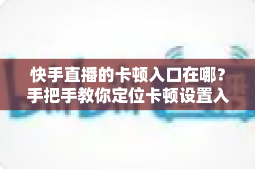 快手直播的卡顿入口在哪？手把手教你定位卡顿设置入口，轻松解决直播卡顿烦恼