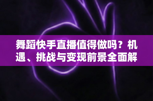 舞蹈快手直播值得做吗？机遇、挑战与变现前景全面解析