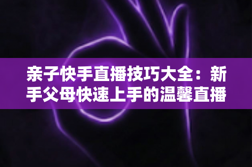 亲子快手直播技巧大全:新手父母快速上手的温馨直播间打造指南 亲子快手直播技巧大全:新手父母快速上手的温馨直播间打造指南