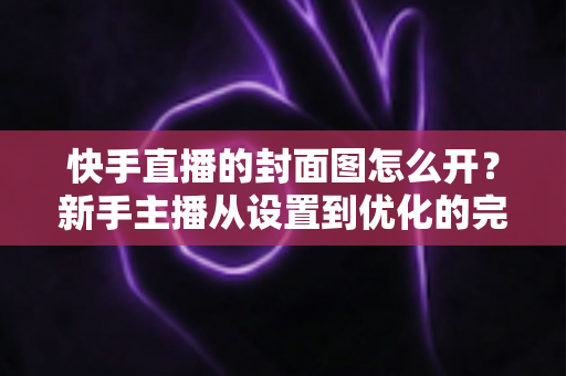 快手直播的封面图怎么开？新手主播从设置到优化的完整攻略