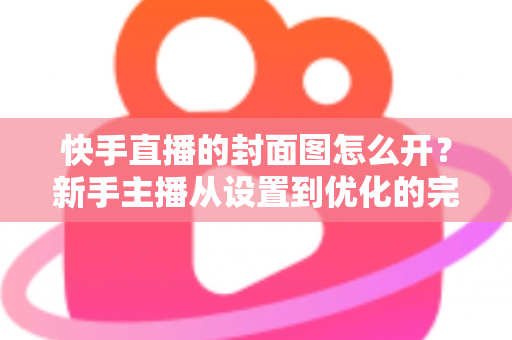 快手直播的封面图怎么开？新手主播从设置到优化的完整攻略