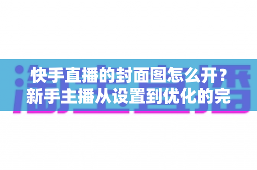 快手直播的封面图怎么开？新手主播从设置到优化的完整攻略