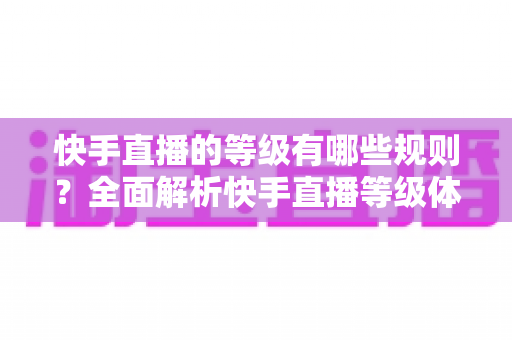快手直播的等级有哪些规则？全面解析快手直播等级体系与升级攻略