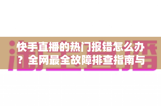 快手直播的热门报错怎么办？全网最全故障排查指南与实用解决技巧