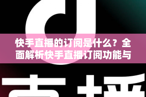 快手直播的订阅是什么?全面解析快手直播订阅功能与实用指南 快手直播的订阅是什么?全面解析快手直播订阅功能与实用指南