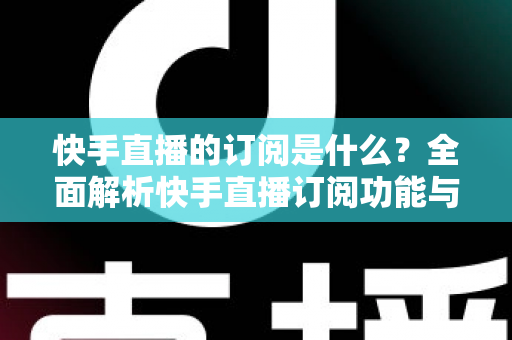 快手直播的订阅是什么？全面解析快手直播订阅功能与实用指南