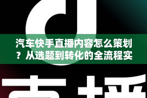 汽车快手直播内容怎么策划？从选题到转化的全流程实战指南