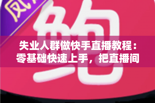失业人群做快手直播教程：零基础快速上手，把直播间变成重新出发的起点