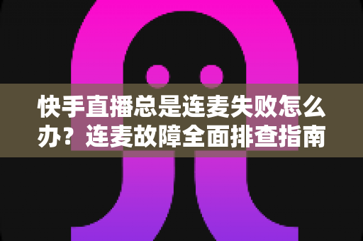 快手直播总是连麦失败怎么办？连麦故障全面排查指南与实用解决技巧
