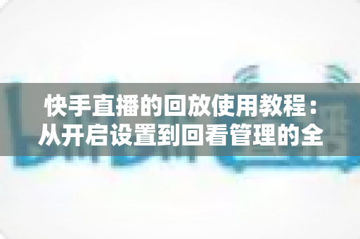 快手直播的回放使用教程:从开启设置到回看管理的全流程实操指南 快手直播的回放使用教程:从开启设置到回看管理的全流程实操指南