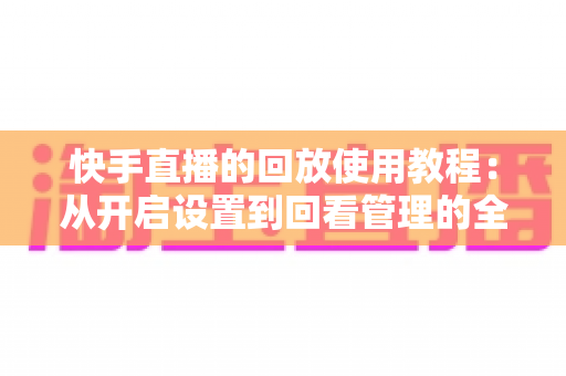 快手直播的回放使用教程:从开启设置到回看管理的全流程实操指南 快手直播的回放使用教程:从开启设置到回看管理的全流程实操指南