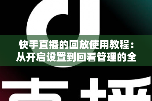 快手直播的回放使用教程：从开启设置到回看管理的全流程实操指南