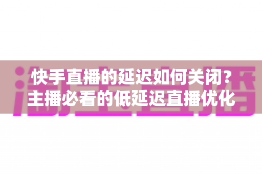 快手直播的延迟如何关闭?主播必看的低延迟直播优化全攻略 快手直播的延迟如何关闭?主播必看的低延迟直播优化全攻略