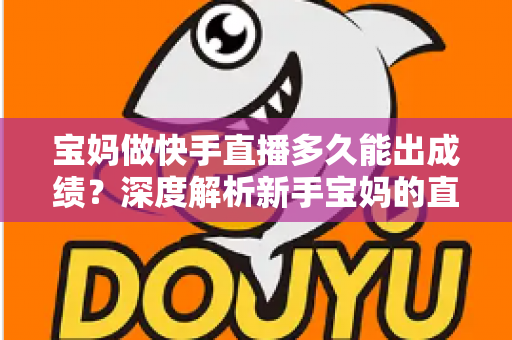 宝妈做快手直播多久能出成绩？深度解析新手宝妈的直播成长周期与快速起号技巧