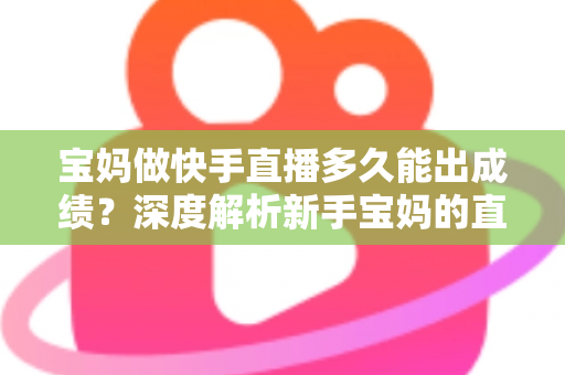 宝妈做快手直播多久能出成绩？深度解析新手宝妈的直播成长周期与快速起号技巧