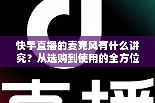 快手直播的麦克风有什么讲究？从选购到使用的全方位音质优化指南