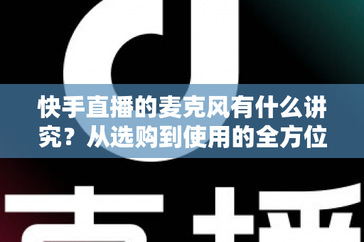 快手直播的麦克风有什么讲究？从选购到使用的全方位音质优化指南