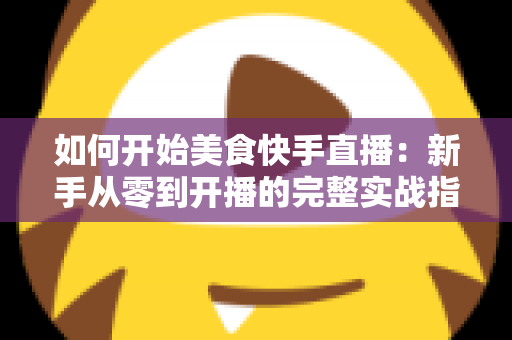 如何开始美食快手直播:新手从零到开播的完整实战指南 如何开始美食快手直播:新手从零到开播的完整实战指南