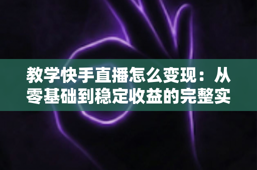 教学快手直播怎么变现：从零基础到稳定收益的完整实战指南