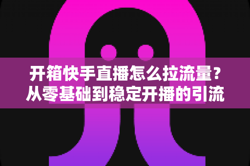 开箱快手直播怎么拉流量？从零基础到稳定开播的引流实战全攻略