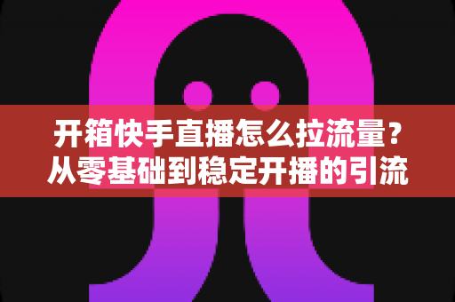 开箱快手直播怎么拉流量？从零基础到稳定开播的引流实战全攻略