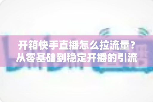 开箱快手直播怎么拉流量？从零基础到稳定开播的引流实战全攻略