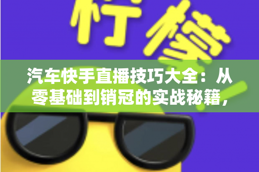 汽车快手直播技巧大全：从零基础到销冠的实战秘籍，轻松涨粉、高效卖车