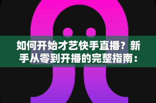 如何开始才艺快手直播?新手从零到开播的完整指南:快速掌握开播技巧、涨粉方法与变现思路 如何开始才艺快手直播?新手从零到开播的完整指南:快速掌握开播技巧、涨粉方法与变现思路
