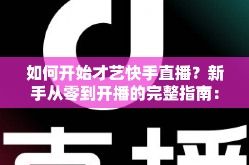 如何开始才艺快手直播？新手从零到开播的完整指南：快速掌握开播技巧、涨粉方法与变现思路