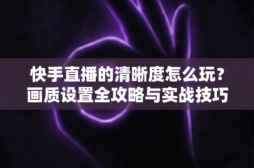 快手直播的清晰度怎么玩？画质设置全攻略与实战技巧详解