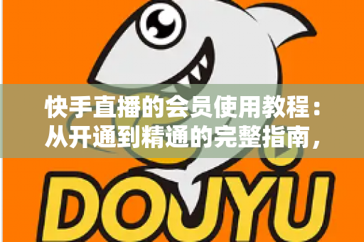 快手直播的会员使用教程：从开通到精通的完整指南，助你解锁专属特权与沉浸式观看体验