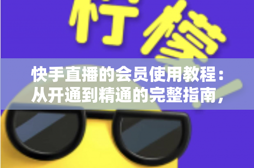 快手直播的会员使用教程：从开通到精通的完整指南，助你解锁专属特权与沉浸式观看体验